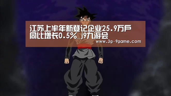 江苏上半年新登记企业25.9万户 同比增长0.5%_j9九游会(图2) 九游会官方下载